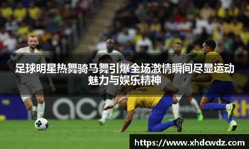 足球明星热舞骑马舞引爆全场激情瞬间尽显运动魅力与娱乐精神